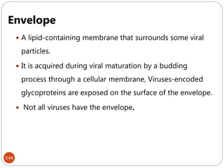 548
Envelope
 A lipid-containing membrane that surrounds some viral
particles.
 It is acquired during viral maturation by a budding
process through a cellular membrane, Viruses-encoded
glycoproteins are exposed on the surface of the envelope.
 Not all viruses have the envelope.
 
