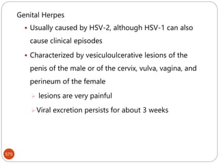 575
Genital Herpes
 Usually caused by HSV-2, although HSV-1 can also
cause clinical episodes
 Characterized by vesiculoulcerative lesions of the
penis of the male or of the cervix, vulva, vagina, and
perineum of the female
 lesions are very painful
Viral excretion persists for about 3 weeks
 