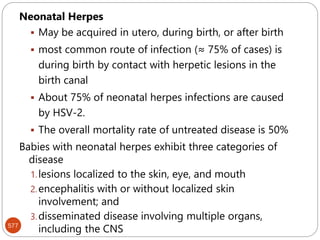 577
Neonatal Herpes
 May be acquired in utero, during birth, or after birth
 most common route of infection (≈ 75% of cases) is
during birth by contact with herpetic lesions in the
birth canal
 About 75% of neonatal herpes infections are caused
by HSV-2.
 The overall mortality rate of untreated disease is 50%
Babies with neonatal herpes exhibit three categories of
disease
1.lesions localized to the skin, eye, and mouth
2.encephalitis with or without localized skin
involvement; and
3.disseminated disease involving multiple organs,
including the CNS
 