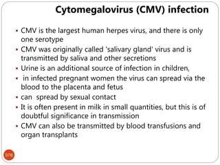 578
 CMV is the largest human herpes virus, and there is only
one serotype
 CMV was originally called 'salivary gland' virus and is
transmitted by saliva and other secretions
 Urine is an additional source of infection in children,
 in infected pregnant women the virus can spread via the
blood to the placenta and fetus
 can spread by sexual contact
 It is often present in milk in small quantities, but this is of
doubtful significance in transmission
 CMV can also be transmitted by blood transfusions and
organ transplants
Cytomegalovirus (CMV) infection
 