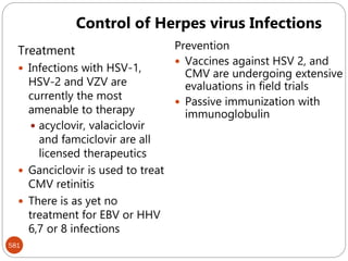 581
Treatment
 Infections with HSV-1,
HSV-2 and VZV are
currently the most
amenable to therapy
 acyclovir, valaciclovir
and famciclovir are all
licensed therapeutics
 Ganciclovir is used to treat
CMV retinitis
 There is as yet no
treatment for EBV or HHV
6,7 or 8 infections
Prevention
 Vaccines against HSV 2, and
CMV are undergoing extensive
evaluations in field trials
 Passive immunization with
immunoglobulin
Control of Herpes virus Infections
 