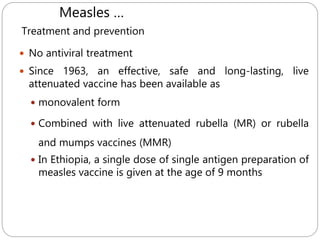 589
Treatment and prevention
 No antiviral treatment
 Since 1963, an effective, safe and long-lasting, live
attenuated vaccine has been available as
 monovalent form
 Combined with live attenuated rubella (MR) or rubella
and mumps vaccines (MMR)
 In Ethiopia, a single dose of single antigen preparation of
measles vaccine is given at the age of 9 months
Measles …
 