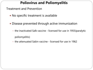 592
Treatment and Prevention
 No specific treatment is available
 Disease prevented through active immunization
 the inactivated Salk vaccine - licensed for use in 1955(paralytic
poliomyelitis)
 the attenuated Sabin vaccine - licensed for use in 1962
Poliovirus and Poliomyelitis
 