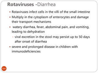 Rotaviruses -Diarrhea
594
 Rotaviruses infect cells in the villi of the small intestine
 Multiply in the cytoplasm of enterocytes and damage
their transport mechanisms
 watery diarrhea, fever, abdominal pain, and vomiting,
leading to dehydration
 viral excretion in the stool may persist up to 50 days
after onset of diarrhea
 severe and prolonged disease in children with
immunodeficiencies
 