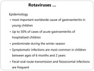 595
Epidemiology
 most important worldwide cause of gastroenteritis in
young children
 Up to 50% of cases of acute gastroenteritis of
hospitalized children
 predominate during the winter season
 Symptomatic infections are most common in children
between ages of 6 months and 2 years
 Fecal-oral route transmission and Nosocomial infections
are frequent
Rotaviruses …
 
