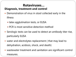 596
Diagnosis, treatment and control
 Demonstration of virus in stool collected early in the
illness
 latex agglutination tests, or ELISA
 PCR is most sensitive detection method
 Serologic tests can be used to detect an antibody titer rise,
particularly ELISA
 water and electrolytes replacement ( that may lead to
dehydration, acidosis, shock, and death)
 wastewater treatment and sanitation are significant control
measures.
Rotaviruses…
 