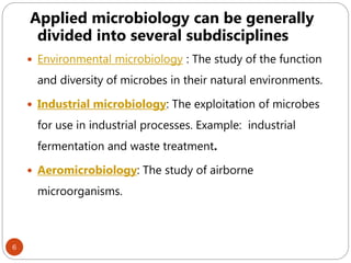 6
Applied microbiology can be generally
divided into several subdisciplines
 Environmental microbiology : The study of the function
and diversity of microbes in their natural environments.
 Industrial microbiology: The exploitation of microbes
for use in industrial processes. Example: industrial
fermentation and waste treatment.
 Aeromicrobiology: The study of airborne
microorganisms.
 