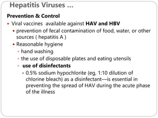 Hepatitis Viruses …
604
Prevention & Control
 Viral vaccines available against HAV and HBV
 prevention of fecal contamination of food, water, or other
sources ( hepatitis A )
 Reasonable hygiene
 hand washing
 the use of disposable plates and eating utensils
 use of disinfectants
 0.5% sodium hypochlorite (eg, 1:10 dilution of
chlorine bleach) as a disinfectant—is essential in
preventing the spread of HAV during the acute phase
of the illness
 