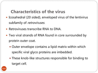 Characteristics of the virus
606
 Icosahedral (20 sided), enveloped virus of the lentivirus
subfamily of retroviruses.
 Retroviruses transcribe RNA to DNA.
 Two viral strands of RNA found in core surrounded by
protein outer coat.
 Outer envelope contains a lipid matrix within which
specific viral glyco proteins are imbedded.
 These knob-like structures responsible for binding to
target cell.
 