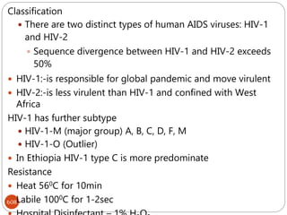 608
Classification
 There are two distinct types of human AIDS viruses: HIV-1
and HIV-2
 Sequence divergence between HIV-1 and HIV-2 exceeds
50%
 HIV-1:-is responsible for global pandemic and move virulent
 HIV-2:-is less virulent than HIV-1 and confined with West
Africa
HIV-1 has further subtype
 HIV-1-M (major group) A, B, C, D, F, M
 HIV-1-O (Outlier)
 In Ethiopia HIV-1 type C is more predominate
Resistance
 Heat 560C for 10min
 Labile 1000C for 1-2sec
 