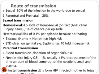 Route of transmission
611
1 Sexual 80% of the infection in the world due to sexual
2 Parentral and Preinatal 20%
Sexual transmission
Homosexual:-Episode of homosexual (on fact (Anal canal
injury, tears) ,1% of chance per episode
Heterosexual:Risk of 0.1% per episode because no tearing
 Bisexual (Homo + Hetro) has high risk
 STD ulcer on genital e.g. Syphilis has 10 fold increase risk
Parentral Transmission
 Blood transfusion ,donation of organ 90% risk
 Needle stick injury 0.5 – 1%, usually <1%, because most of the
time amount of blood come out of the needle is small and
plasma.
Perinatal transmission :It is form HIV infected mother to fetus
 