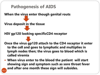 Pathogenesis of AIDS
612
When the virus enter though genital routs
Virus deposit in the tissue
HIV gp120 looking specificCD4 receptor
Once the virus gp120 attach to the CD4 receptor it enter
to the cell and goes to lymphatic and multiplies in
lymph nodes then; the virus goes to blood which is
called viremia
 When virus enter to the blood the patient will start
showing sign and symptom such as sore throat fever
and after one month these sign will subsides.
 
