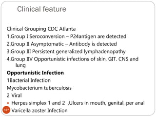 Clinical feature
613
Clinical Grouping CDC Atlanta
1.Group I Seroconversion – P24antigen are detected
2.Group II Asymptomatic – Antibody is detected
3.Group III Persistent generalized lymphadenopathy
4.Group IIV Opportunistic infections of skin, GIT. CNS and
lung
Opportunistic Infection
1Bacterial Infection
Mycobacterium tuberculosis
2 Viral
 Herpes simplex 1 and 2 ,Ulcers in mouth, genital, per anal
 Varicella zoster Infection
 