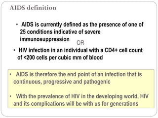 616
• AIDS is therefore the end point of an infection that is
continuous, progressive and pathogenic
• With the prevalence of HIV in the developing world, HIV
and its complications will be with us for generations
• AIDS is currently defined as the presence of one of
25 conditions indicative of severe
immunosuppression
OR
• HIV infection in an individual with a CD4+ cell count
of <200 cells per cubic mm of blood
AIDS definition
 
