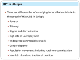 623
 There are still a number of underlying factors that contribute to
the spread of HIV/AIDS in Ethiopia
 Poverty
 Illiteracy
 Stigma and discrimination
 high rate of unemployment
 Widespread commercial sex work
 Gender disparity
 Population movements including rural to urban migration
 harmful cultural and traditional practices
HIV in Ethiopia
 