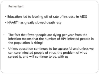 Remember!
628
• Education led to leveling off of rate of increase in AIDS
• HAART has greatly slowed death rate
• The fact that fewer people are dying per year from the
infection means that the number of HIV-infected people in
the population is rising!
• Unless education continues to be successful and unless we
can cure infected people of virus, the problem of virus
spread is, and will continue to be, with us
 