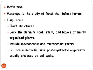 632
 Definition
 Mycology is the study of fungi that infect human
 Fungi are :
 Plant structures
 Lack the definite root, stem, and leaves of highly
organized plants.
 include macroscopic and microscopic forms.
 all are eukaryotic, non-photosynthetic organisms
usually enclosed by cell walls.
 