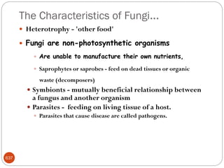 The Characteristics of Fungi…
637
 Heterotrophy - 'other food'
 Fungi are non-photosynthetic organisms
 Are unable to manufacture their own nutrients,
 Saprophytes or saprobes - feed on dead tissues or organic
waste (decomposers)
 Symbionts - mutually beneficial relationship between
a fungus and another organism
 Parasites - feeding on living tissue of a host.
 Parasites that cause disease are called pathogens.
 
