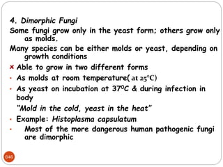 646
4. Dimorphic Fungi
Some fungi grow only in the yeast form; others grow only
as molds.
Many species can be either molds or yeast, depending on
growth conditions
Able to grow in two different forms
• As molds at room temperature( at 25°C)
• As yeast on incubation at 370C & during infection in
body
“Mold in the cold, yeast in the heat”
• Example: Histoplasma capsulatum
• Most of the more dangerous human pathogenic fungi
are dimorphic
 