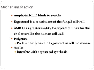 653
Mechanism of action
 Amphotericin B binds to sterols
 Ergosterol is a constituent of the fungal cell wall
 AMB has a greater avidity for ergosterol than for the
cholesterol in the human cell wall
 Polyenes
 Preferentially bind to Ergosterol in cell membrane
 Azoles
 Interfere with ergosterol synthesis
 