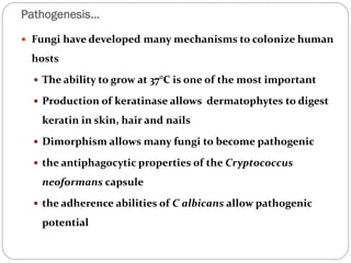 Pathogenesis…
658
 Fungi have developed many mechanisms to colonize human
hosts
 The ability to grow at 37°C is one of the most important
 Production of keratinase allows dermatophytes to digest
keratin in skin, hair and nails
 Dimorphism allows many fungi to become pathogenic
 the antiphagocytic properties of the Cryptococcus
neoformans capsule
 the adherence abilities of C albicans allow pathogenic
potential
 