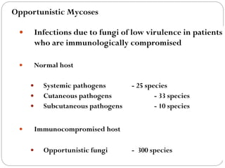 671
 Infections due to fungi of low virulence in patients
who are immunologically compromised
 Normal host
 Systemic pathogens - 25 species
 Cutaneous pathogens - 33 species
 Subcutaneous pathogens - 10 species
 Immunocompromised host
 Opportunistic fungi - 300 species
Opportunistic Mycoses
 