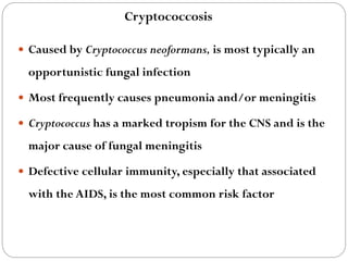678
 Caused by Cryptococcus neoformans, is most typically an
opportunistic fungal infection
 Most frequently causes pneumonia and/or meningitis
 Cryptococcus has a marked tropism for the CNS and is the
major cause of fungal meningitis
 Defective cellular immunity, especially that associated
with the AIDS, is the most common risk factor
Cryptococcosis
 