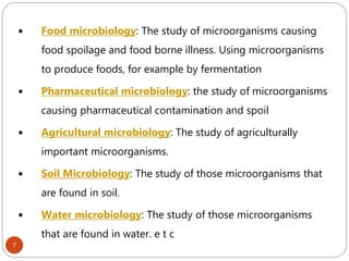 7
 Food microbiology: The study of microorganisms causing
food spoilage and food borne illness. Using microorganisms
to produce foods, for example by fermentation
 Pharmaceutical microbiology: the study of microorganisms
causing pharmaceutical contamination and spoil
 Agricultural microbiology: The study of agriculturally
important microorganisms.
 Soil Microbiology: The study of those microorganisms that
are found in soil.
 Water microbiology: The study of those microorganisms
that are found in water. e t c
 