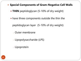 81
 Special Components of Gram-Negative Cell Walls
 THIN peptidoglycan (5-10% of dry weight)
 have three components outside the thin the
peptidoglycan layer (5-10% of dry weight):
o Outer membrane
o Lipopolysaccharide (LPS)
o Lipoprotein
 