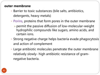 82
outer membrane
 Barrier to toxic substances (bile salts, antibiotics,
detergents, heavy metals)
 Porins, proteins that form pores in the outer membrane
permit the passive diffusion of low-molecular-weight
hydrophilic compounds like sugars, amino acids, and
certain ions.
 Strong negative charge helps bacteria evade phagocytosis
and action of complement
 Large antibiotic molecules penetrate the outer membrane
relatively slowly- high antibiotic resistance of gram-
negative bacteria.
 