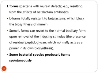 91
L forms (bacteria with murein defects) e.g., resulting
from the effects of betalactam antibiotics
 L-forms totally resistant to betalactams, which block
the biosynthesis of murein
 Some L forms can revert to the normal bacillary form
upon removal of the inducing stimulus (the presence
of residual peptidoglycan, which normally acts as a
primer in its own biosynthesis).
 Some bacterial species produce L forms
spontaneously
 