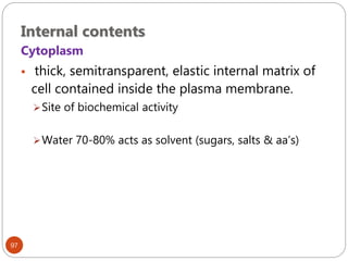 Internal contents
97
Cytoplasm
 thick, semitransparent, elastic internal matrix of
cell contained inside the plasma membrane.
Site of biochemical activity
Water 70-80% acts as solvent (sugars, salts & aa’s)
 