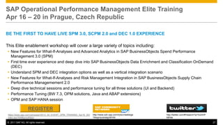 SAP Operational Performance Management Elite Training
Apr 16 – 20 in Prague, Czech Republic

BE THE FIRST TO HAVE LIVE SPM 3.0, SCPM 2.0 and DEC 1.0 EXPERIENCE

This Elite enablement workshop will cover a large variety of topics including:
 New Features for What-If-Analyses and Advanced Analytics in SAP BusinessObjects Spend Performance
  Management 3.0 (SPM)
 First time ever experience and deep dive into SAP BusinessObjects Data Enrichment and Classification OnDemand
  (DEC)
 Understand SPM and DEC integration options as well as a vertical integration scenario
 New Features for What-If-Analyses and Risk Management Integration in SAP BusinessObjects Supply Chain
  Performance Managemement 2.0
 Deep dive technical sessions and performance tuning for all three solutions (UI and Backend)
 Performance Tuning (BW 7.3, OPM solutions, Java and ABAP extensions)
 OPM and SAP HANA session

                   REGISTER
 https://www.sap.com/campaign/2012_04_EVENT_OPM_TRAINING_Apr16_20/i   http://www.sdn.sap.com/irj/scn/weblogs   http://twitter.com/#!/search?q=%23OP
 ndex.epx?kNtBzmUK9zU                                                 ?blog=/pub/wlg/28164                     MElite

© 2011 SAP AG. All rights reserved.                                                                                                                   27
 