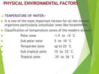 PHYSICAL ENVIRONMENTAL FACTORS
 TEMPERATURE OF WATER:-
 It is one of the most important factors for all the marine
organisms particularly unicellular ones like foraminifers.
 Classification of temperature zones of the modern oceans:-
 Polar zone -1.9 to +5 °C
 Sub polar zone 5 to 10 °C
 Temperate zone up to 25 °C
 Sub tropical zone 15 to 33 °C
 Tropical zone 25 to 36 °C

 
