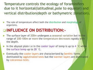 Temperature controls the ecology of foraminifers
due to it horizontal(latitudinal,pole to equator) and
vertical distribution(depth or bathymetric zonation).
 The role of temperature affect both the distribution and morphology of
organisms.
 INFLUENCE ON DISTRIBUTION:-
 The surface layer of 200m undergoes a seasonal variation but in the
range of 200-100m or more the temperature decreases rapidly with
the depth.
 In the abyssal plain i.e in the cooler layer of temp is up to 4 °C while
the surface temp up to 28 °C.
 Eventually the cooler layers are characterized by benthic forms
dominated by agglutinated tests but the warmer layers are dominated
by calcareous tests.
 