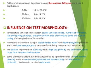  Bathymetric zonation of living forms along the southern California coast has 3
depth zones:-
 0-37m 11.1 - 20.6 °C
 38-74m 9.6 - 14.2 °C
 75-180m 8.0 - 11.1 °C
 INFLUENCE ON TEST MORPHOLOGY:-
 Temperature variation in sea water causes variation in size , number of chambers ,
size and spacing of pores , presence and absence of secondary pores and type of
coiling of many planktonic foraminifers.
 Planktonic foraminifers living in cooler denser water have fewer buoyancy problems
and have lower test porosity than those forms living in warm and shallow water.
 The benthic improve their buoyancy with a high test porosity and prominent spines
those form in warm shallow water.
 Some planktonic species can be distinguished by a predominance of right-handed
(dextral) forms in warm water(GLOBIGERINA PACHYDEMA) and left-handed
(sinistrall) coiled tests in relatively cold water.
 