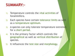 SUMMARY:-
1) Temperature controls the vital activities of
foraminifera.
2) Each species have certain tolerance limits as well
as a temperature optimum.
3) A species can only tolerate temperature extremes
for a short period.
4) It is the primary factor which controls the
geographical as well as vertical distribution of
species.
5) It influences the test size and morphology.
 