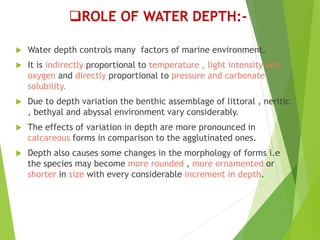 ROLE OF WATER DEPTH:-
 Water depth controls many factors of marine environment.
 It is indirectly proportional to temperature , light intensity and
oxygen and directly proportional to pressure and carbonate
solubility.
 Due to depth variation the benthic assemblage of littoral , neritic
, bethyal and abyssal environment vary considerably.
 The effects of variation in depth are more pronounced in
calcareous forms in comparison to the agglutinated ones.
 Depth also causes some changes in the morphology of forms i.e
the species may become more rounded , more ornamented or
shorter in size with every considerable increment in depth.
 