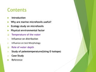 Contents
 Introduction
 Why are marine microfossils useful?
 Ecology study on microfossils
 Physical environmental factor
 Temperature of the water
1. Influence on distribution
2. Influence on test Morphology
 Role of water depth
 Study of paleotemperature(Using O isotope)
 Case Study
 Reference
 