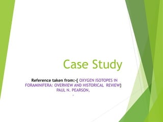 Case Study
Reference taken from:-{ OXYGEN ISOTOPES IN
FORAMINIFERA: OVERVIEW AND HISTORICAL REVIEW}
PAUL N. PEARSON,
,
 