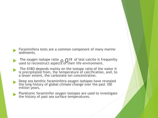  Foraminifera tests are a common component of many marine
sediments.
 The oxygen isotope ratio o O18 of test calcite is frequently
used to reconstruct aspects of their life environment.
 The δ18O depends mainly on the isotope ratio of the water it
is precipitated from, the temperature of calcification, and, to
a lesser extent, the carbonate ion concentration.
 Deep sea benthic foraminifera oxygen isotopes have revealed
the long history of global climate change over the past 100
million years.
 Planktonic foraminifer oxygen isotopes are used to investigate
the history of past sea surface temperatures.
 