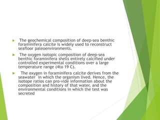  The geochemical composition of deep-sea benthic
foraminifera calcite is widely used to reconstruct
seafloor paleoenvironments.
 The oxygen isotopic composition of deep-sea
benthic foraminifera shells entirely calcified under
controlled experimental conditions over a large
temperature range (4to 19 C).
 The oxygen in foraminifera calcite derives from the
seawater in which the organism lived. Hence, the
isotope ratios can pro-vide information about the
composition and history of that water, and the
environmental conditions in which the test was
secreted
 