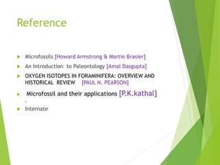 Reference
 Microfossils [Howard Armstrong & Martin Brasier]
 An Introduction to Paleontology [Amal Dasgupta]
 OXYGEN ISOTOPES IN FORAMINIFERA: OVERVIEW AND
HISTORICAL REVIEW [PAUL N. PEARSON]
 Microfossil and their applications [P.K.kathal]
,
 Internate
 