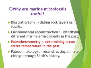 Why are marine microfossils
useful?
 Biostratigraphy :- dating rock layers using
fossils.
 Environmental reconstruction :- identifying
different marine environments in the past.
 Paleothermometry :- determining ocean
water temperature in the past.
 Paleoclimatology :- reconstructing climate
change through Earth’s history.
 