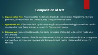 Composition of test
1. Organic walled Test:- Protein secreted matter called Tectin by the sub order Allogromiina. They are
gelatinous, psedochitinous and chitinous, they rarely preserved as fossils
2. Agglutinated test :- These test built by the cementing forein particles called agglutinated test usually
quarts grains, mica flakes, spicules are used. Ex. Psammoshaera parva
3. Siliceous test:- Some miliolids secret a test partly composed of silica but tests entirely made up of
silica are rare
4. Calcareous Tests:- Majority of the foraminifers secret calcareous tests made uo of calcite or aragonite
and may show porcelaneous, microgranular (pseudofibrous), hyaline (glassy) wall structure. Ex.
Miliolina
 