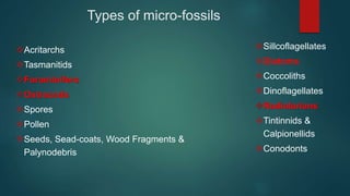 Types of micro-fossils
Acritarchs
Tasmanitids
Foraminifers
Ostracods
Spores
Pollen
Seeds, Sead-coats, Wood Fragments &
Palynodebris
Sillcoflagellates
Diatoms
Coccoliths
Dinoflagellates
Radiolarians
Tintinnids &
Calpionellids
Conodonts
 
