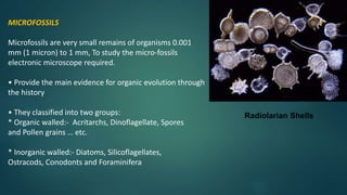 Radiolarian Shells
MICROFOSSILS
Microfossils are very small remains of organisms 0.001
mm (1 micron) to 1 mm, To study the micro-fossils
electronic microscope required.
• Provide the main evidence for organic evolution through
the history
• They classified into two groups:
* Organic walled:- Acritarchs, Dinoflagellate, Spores
and Pollen grains … etc.
* Inorganic walled:- Diatoms, Silicoflagellates,
Ostracods, Conodonts and Foraminifera
 