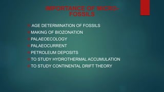  AGE DETERMINATION OF FOSSILS
MAKING OF BIOZONATION
PALAEOECOLOGY
PALAEOCURRENT
PETROLEUM DEPOSITS
TO STUDY HYDROTHERMAL ACCUMULATION
TO STUDY CONTINENTAL DRIFT THEORY
IMPORTANCE OF MICRO-
FOSSILS
 