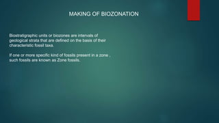 Biostratigraphic units or biozones are intervals of
geological strata that are defined on the basis of their
characteristic fossil taxa.
If one or more specific kind of fossils present in a zone ,
such fossils are known as Zone fossils.
MAKING OF BIOZONATION
 