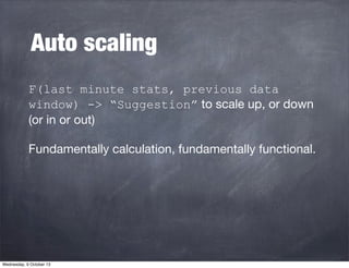 Auto scaling
F(last minute stats, previous data
window) -> “Suggestion” to scale up, or down
(or in or out)
Fundamentally ...